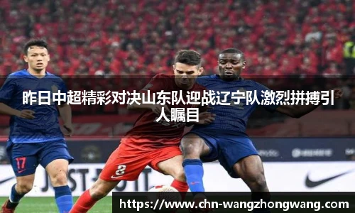 昨日中超精彩对决山东队迎战辽宁队激烈拼搏引人瞩目
